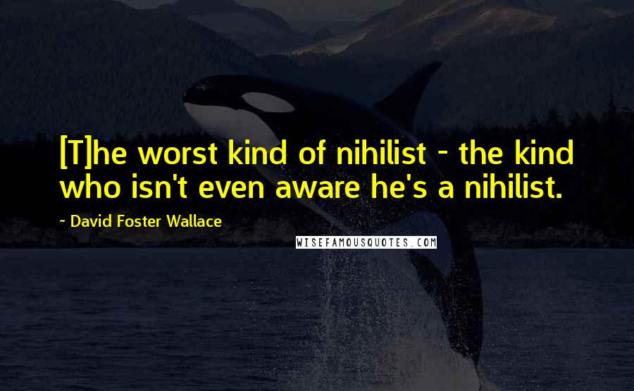 David Foster Wallace Quotes: [T]he worst kind of nihilist - the kind who isn't even aware he's a nihilist.