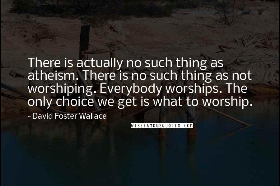 David Foster Wallace Quotes: There is actually no such thing as atheism. There is no such thing as not worshiping. Everybody worships. The only choice we get is what to worship.