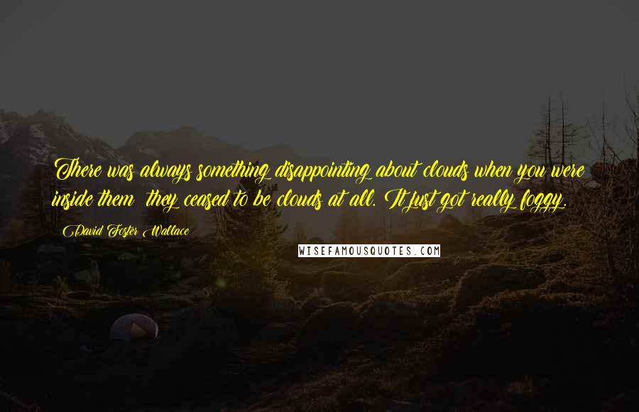 David Foster Wallace Quotes: There was always something disappointing about clouds when you were inside them; they ceased to be clouds at all. It just got really foggy.