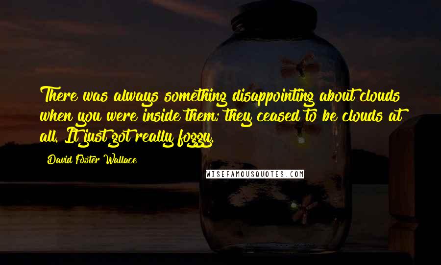 David Foster Wallace Quotes: There was always something disappointing about clouds when you were inside them; they ceased to be clouds at all. It just got really foggy.