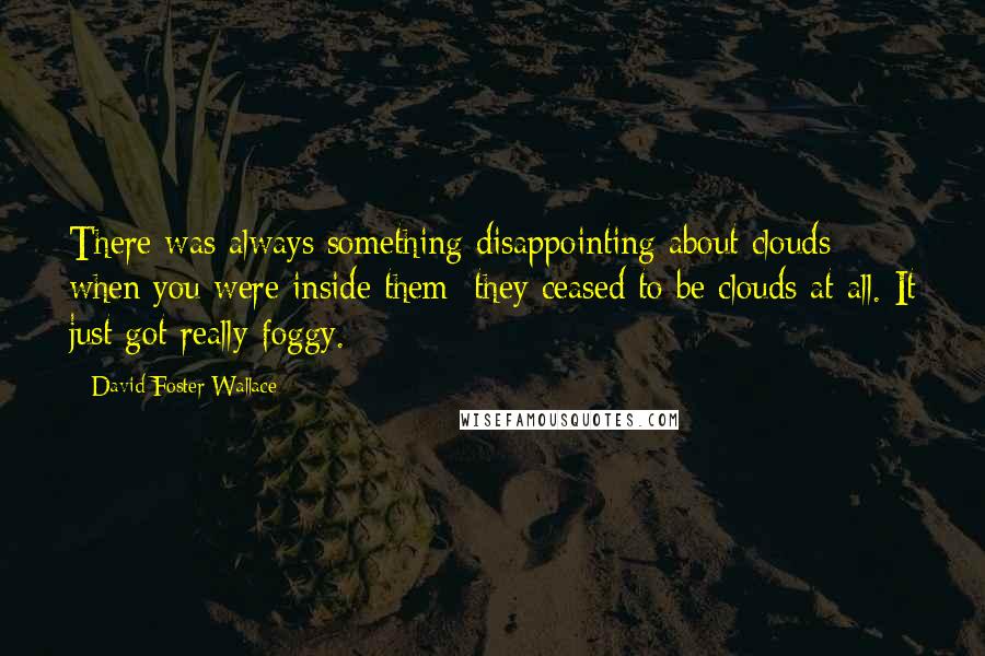 David Foster Wallace Quotes: There was always something disappointing about clouds when you were inside them; they ceased to be clouds at all. It just got really foggy.