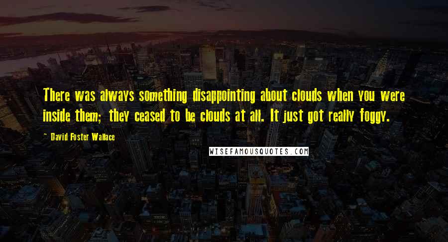 David Foster Wallace Quotes: There was always something disappointing about clouds when you were inside them; they ceased to be clouds at all. It just got really foggy.