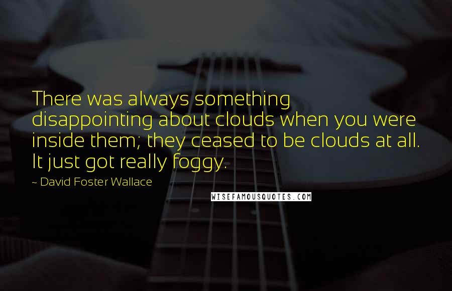 David Foster Wallace Quotes: There was always something disappointing about clouds when you were inside them; they ceased to be clouds at all. It just got really foggy.