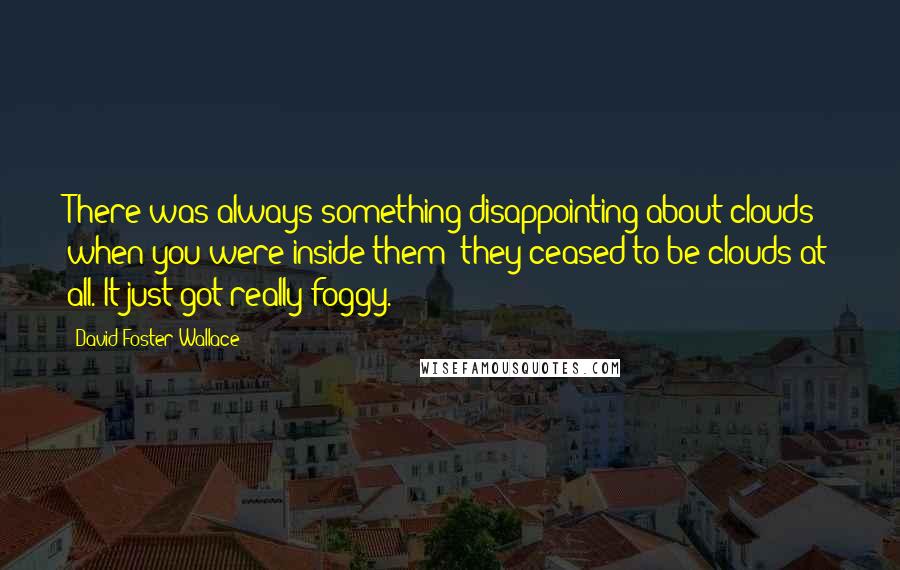 David Foster Wallace Quotes: There was always something disappointing about clouds when you were inside them; they ceased to be clouds at all. It just got really foggy.