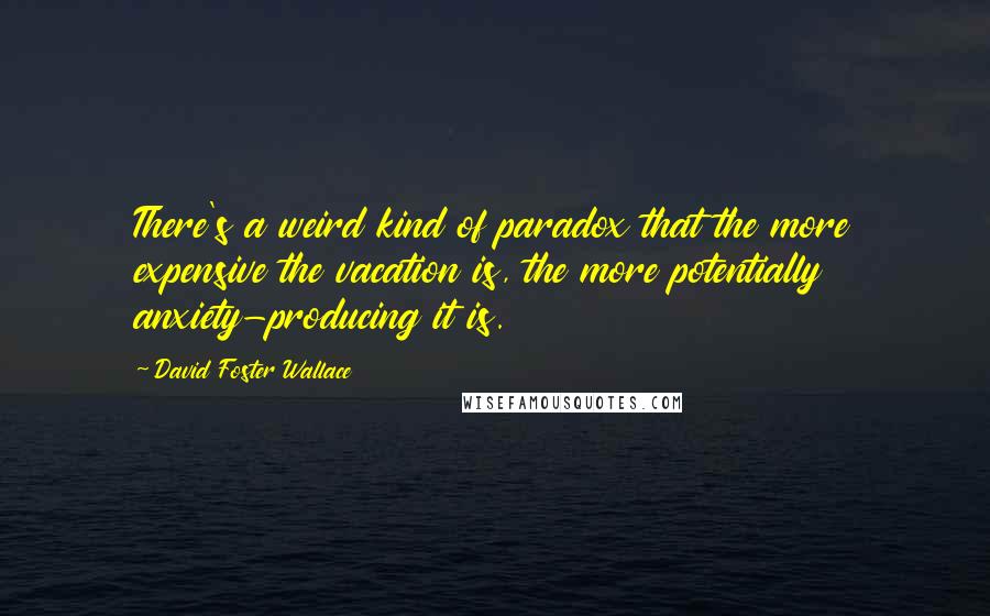 David Foster Wallace Quotes: There's a weird kind of paradox that the more expensive the vacation is, the more potentially anxiety-producing it is.