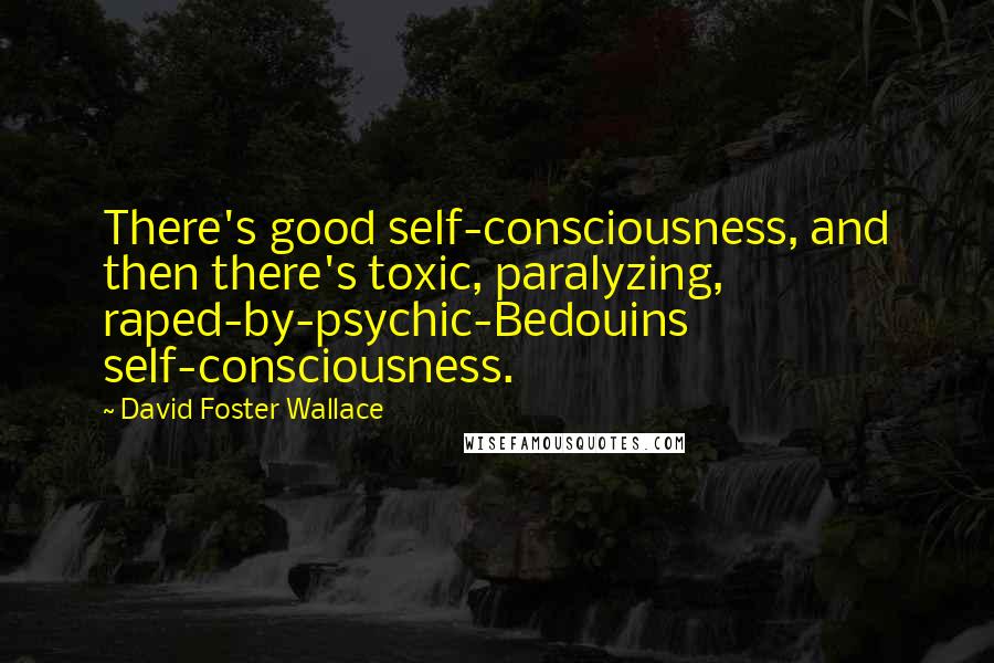 David Foster Wallace Quotes: There's good self-consciousness, and then there's toxic, paralyzing, raped-by-psychic-Bedouins self-consciousness.