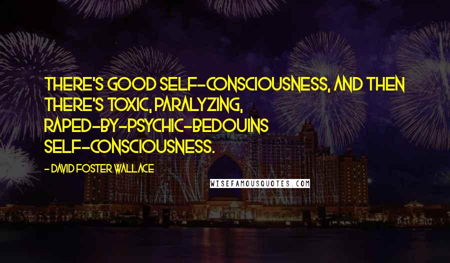 David Foster Wallace Quotes: There's good self-consciousness, and then there's toxic, paralyzing, raped-by-psychic-Bedouins self-consciousness.