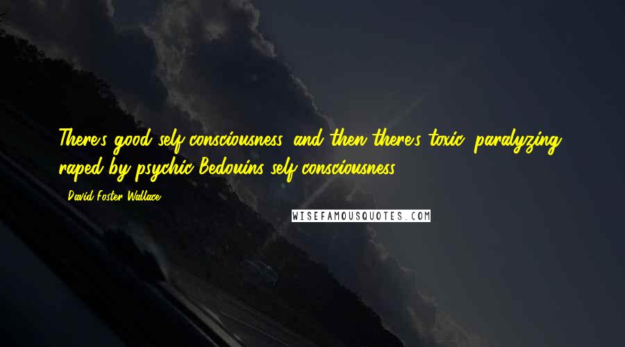 David Foster Wallace Quotes: There's good self-consciousness, and then there's toxic, paralyzing, raped-by-psychic-Bedouins self-consciousness.