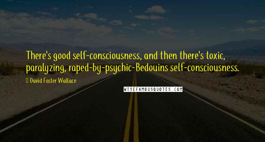 David Foster Wallace Quotes: There's good self-consciousness, and then there's toxic, paralyzing, raped-by-psychic-Bedouins self-consciousness.