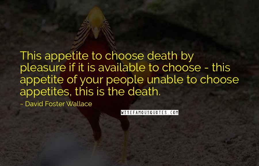 David Foster Wallace Quotes: This appetite to choose death by pleasure if it is available to choose - this appetite of your people unable to choose appetites, this is the death.