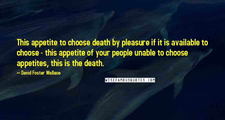 David Foster Wallace Quotes: This appetite to choose death by pleasure if it is available to choose - this appetite of your people unable to choose appetites, this is the death.