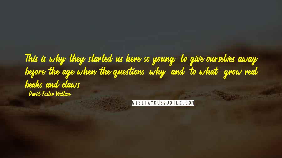 David Foster Wallace Quotes: This is why they started us here so young: to give ourselves away before the age when the questions 'why' and 'to what' grow real beaks and claws.