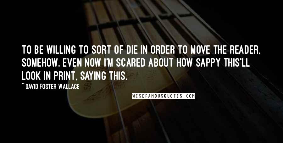 David Foster Wallace Quotes: To be willing to sort of die in order to move the reader, somehow. Even now I'm scared about how sappy this'll look in print, saying this.