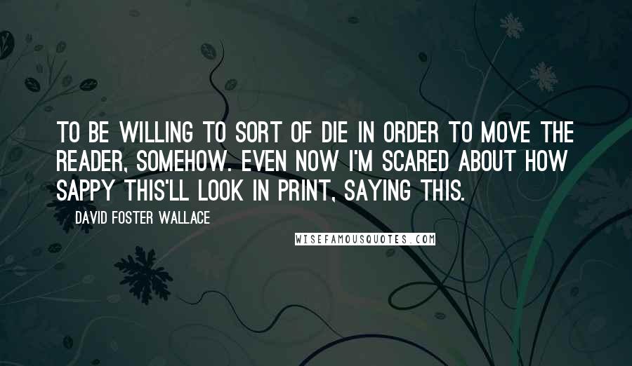 David Foster Wallace Quotes: To be willing to sort of die in order to move the reader, somehow. Even now I'm scared about how sappy this'll look in print, saying this.