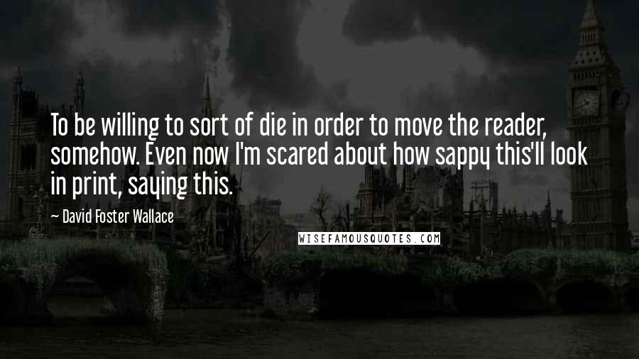 David Foster Wallace Quotes: To be willing to sort of die in order to move the reader, somehow. Even now I'm scared about how sappy this'll look in print, saying this.