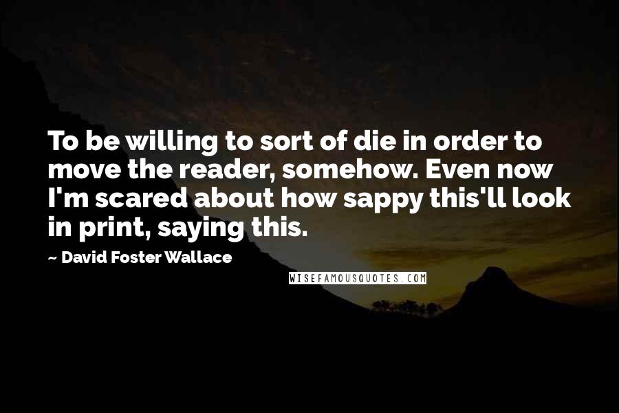 David Foster Wallace Quotes: To be willing to sort of die in order to move the reader, somehow. Even now I'm scared about how sappy this'll look in print, saying this.