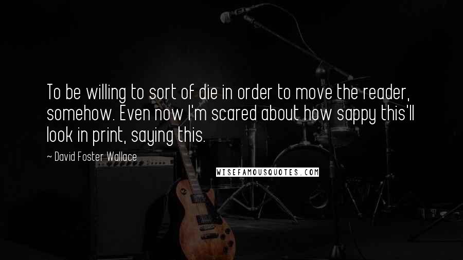 David Foster Wallace Quotes: To be willing to sort of die in order to move the reader, somehow. Even now I'm scared about how sappy this'll look in print, saying this.