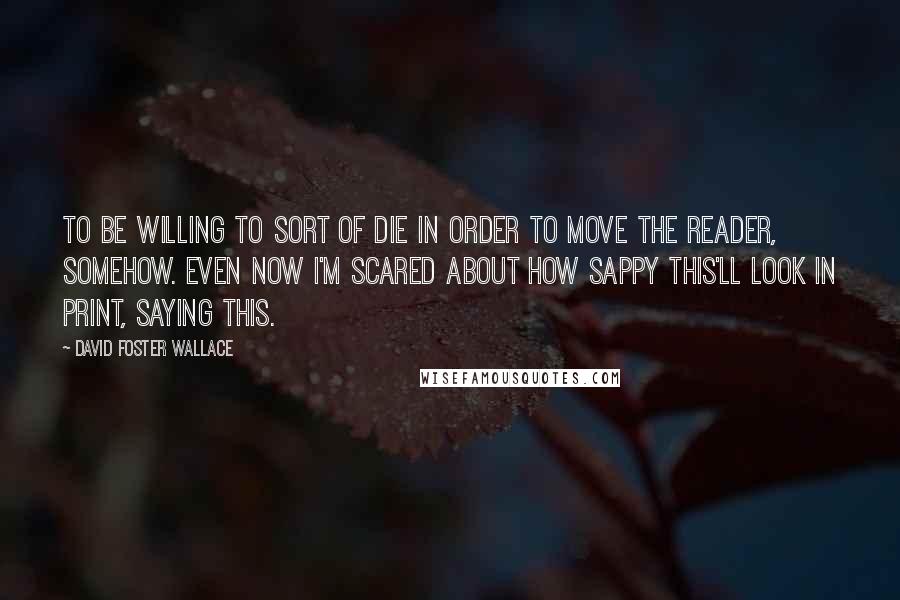 David Foster Wallace Quotes: To be willing to sort of die in order to move the reader, somehow. Even now I'm scared about how sappy this'll look in print, saying this.