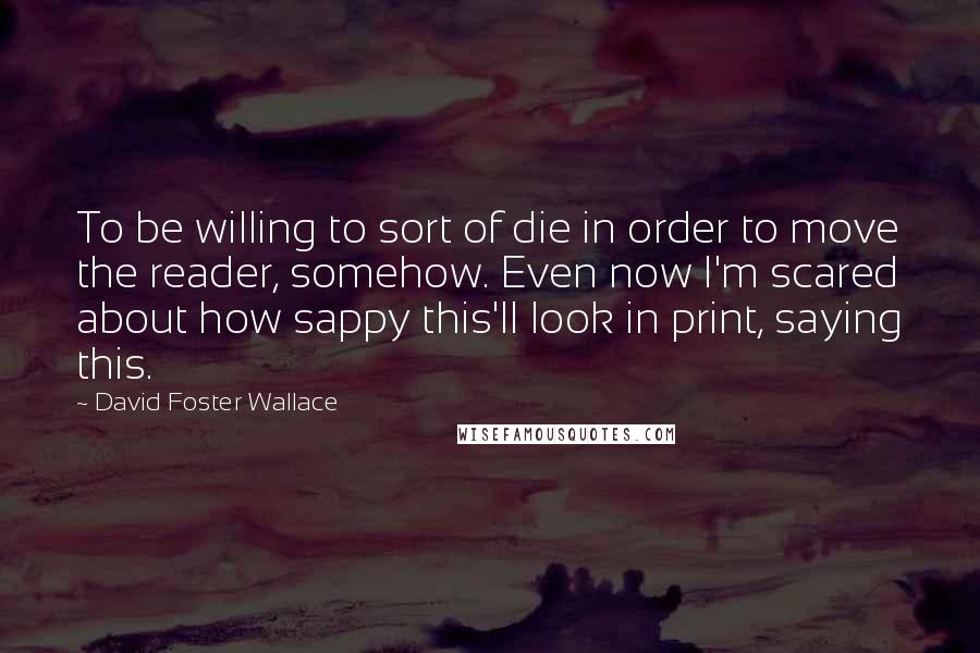 David Foster Wallace Quotes: To be willing to sort of die in order to move the reader, somehow. Even now I'm scared about how sappy this'll look in print, saying this.