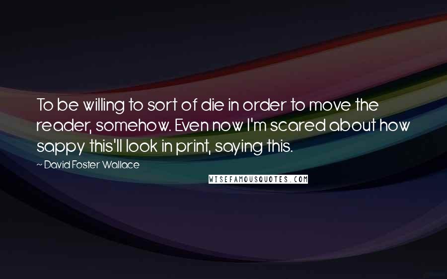 David Foster Wallace Quotes: To be willing to sort of die in order to move the reader, somehow. Even now I'm scared about how sappy this'll look in print, saying this.