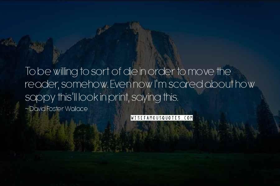 David Foster Wallace Quotes: To be willing to sort of die in order to move the reader, somehow. Even now I'm scared about how sappy this'll look in print, saying this.