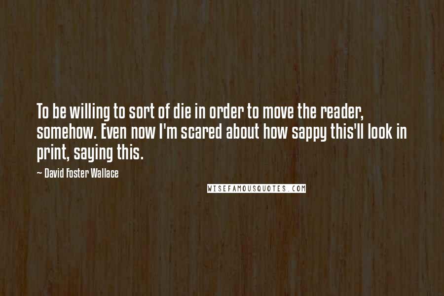 David Foster Wallace Quotes: To be willing to sort of die in order to move the reader, somehow. Even now I'm scared about how sappy this'll look in print, saying this.