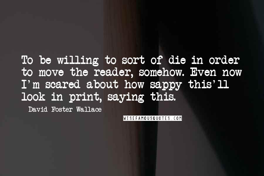 David Foster Wallace Quotes: To be willing to sort of die in order to move the reader, somehow. Even now I'm scared about how sappy this'll look in print, saying this.