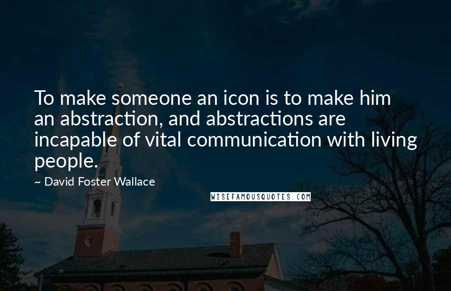 David Foster Wallace Quotes: To make someone an icon is to make him an abstraction, and abstractions are incapable of vital communication with living people.