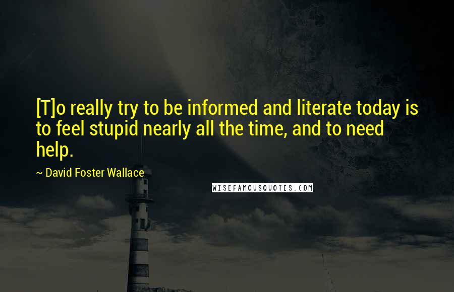 David Foster Wallace Quotes: [T]o really try to be informed and literate today is to feel stupid nearly all the time, and to need help.