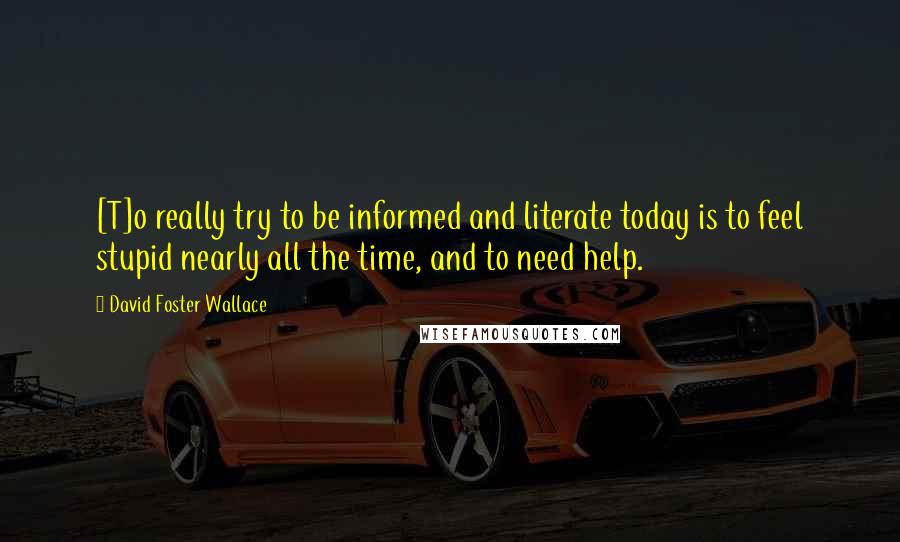 David Foster Wallace Quotes: [T]o really try to be informed and literate today is to feel stupid nearly all the time, and to need help.