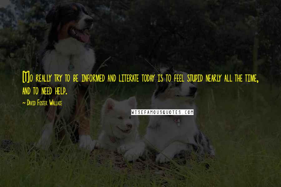 David Foster Wallace Quotes: [T]o really try to be informed and literate today is to feel stupid nearly all the time, and to need help.