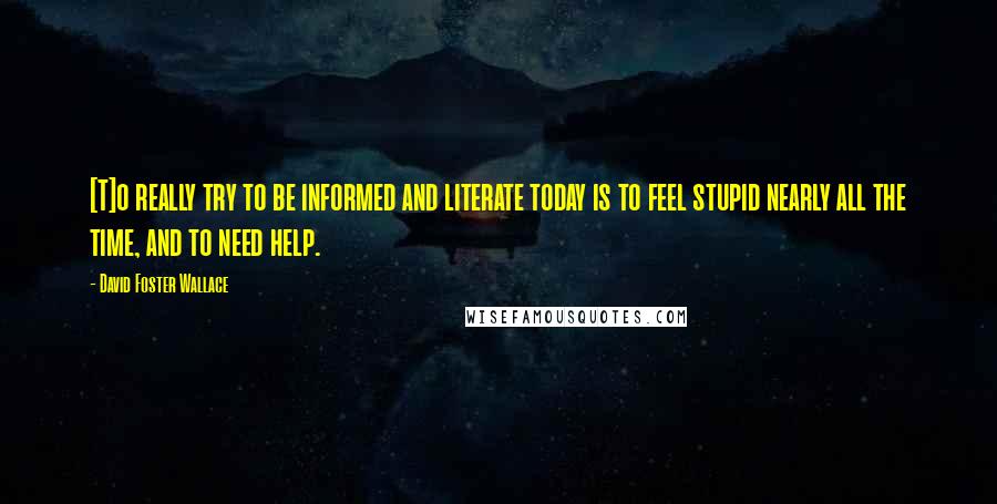 David Foster Wallace Quotes: [T]o really try to be informed and literate today is to feel stupid nearly all the time, and to need help.