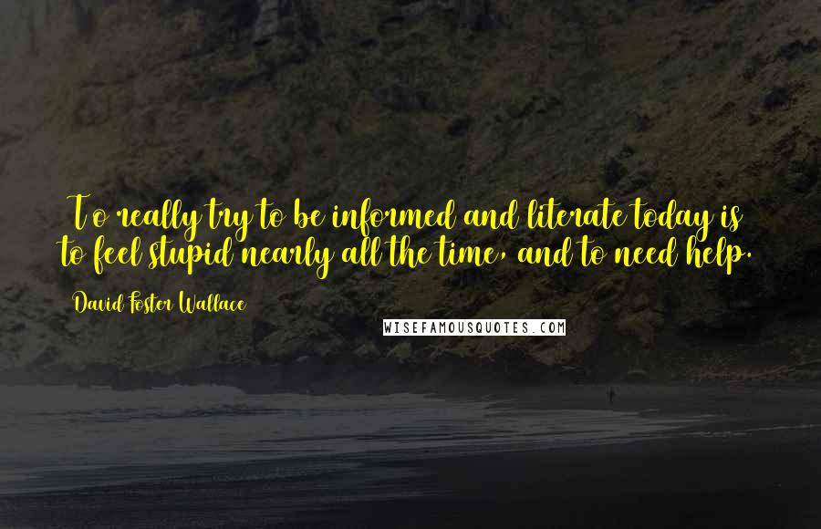 David Foster Wallace Quotes: [T]o really try to be informed and literate today is to feel stupid nearly all the time, and to need help.