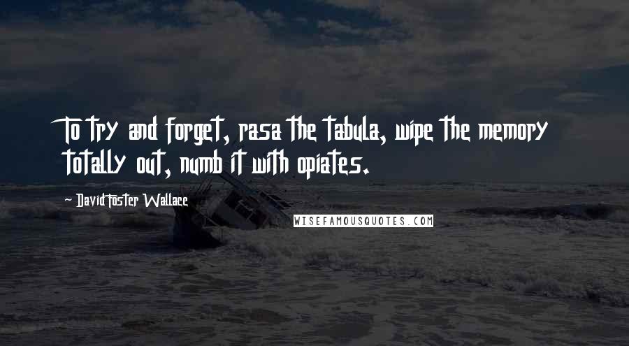 David Foster Wallace Quotes: To try and forget, rasa the tabula, wipe the memory totally out, numb it with opiates.