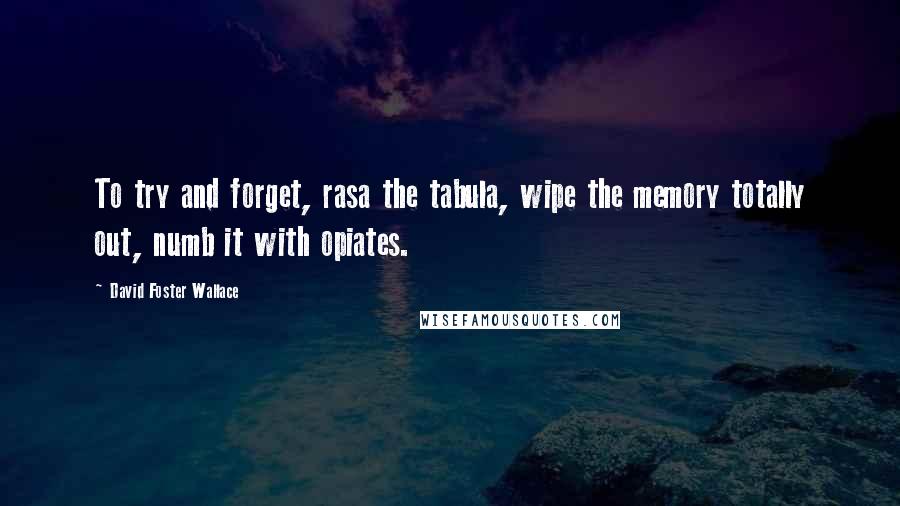 David Foster Wallace Quotes: To try and forget, rasa the tabula, wipe the memory totally out, numb it with opiates.