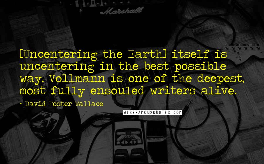 David Foster Wallace Quotes: [Uncentering the Earth] itself is uncentering in the best possible way. Vollmann is one of the deepest, most fully ensouled writers alive.