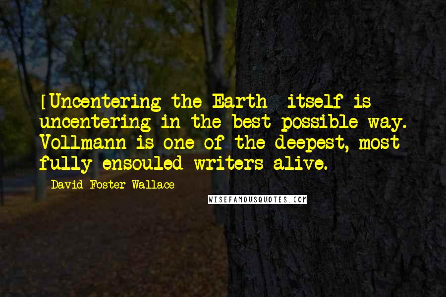 David Foster Wallace Quotes: [Uncentering the Earth] itself is uncentering in the best possible way. Vollmann is one of the deepest, most fully ensouled writers alive.