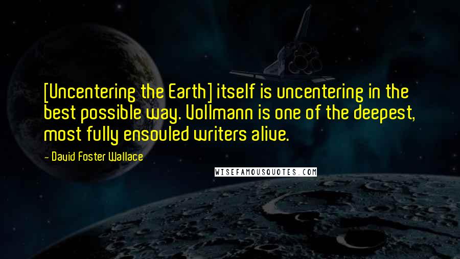 David Foster Wallace Quotes: [Uncentering the Earth] itself is uncentering in the best possible way. Vollmann is one of the deepest, most fully ensouled writers alive.