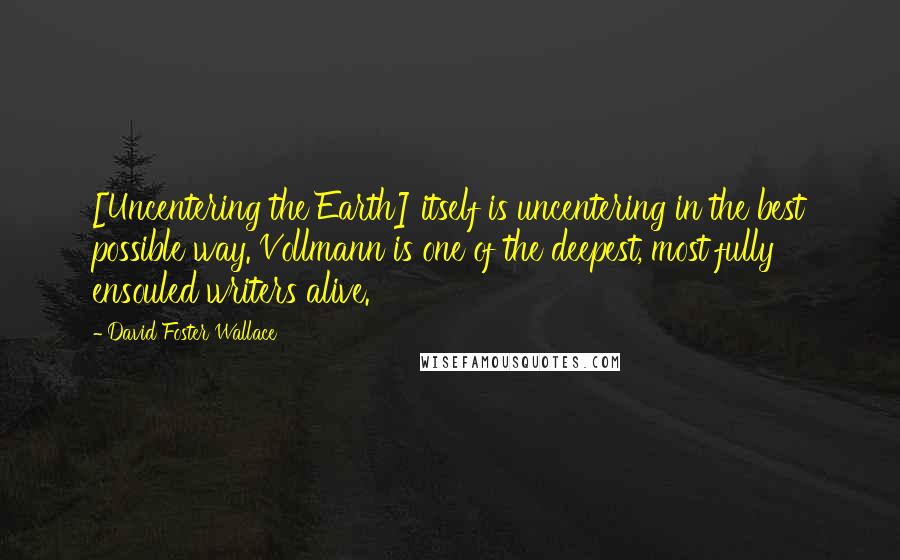 David Foster Wallace Quotes: [Uncentering the Earth] itself is uncentering in the best possible way. Vollmann is one of the deepest, most fully ensouled writers alive.