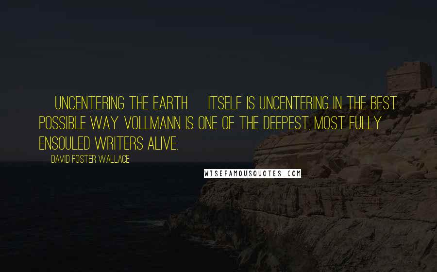 David Foster Wallace Quotes: [Uncentering the Earth] itself is uncentering in the best possible way. Vollmann is one of the deepest, most fully ensouled writers alive.