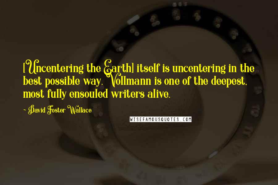 David Foster Wallace Quotes: [Uncentering the Earth] itself is uncentering in the best possible way. Vollmann is one of the deepest, most fully ensouled writers alive.