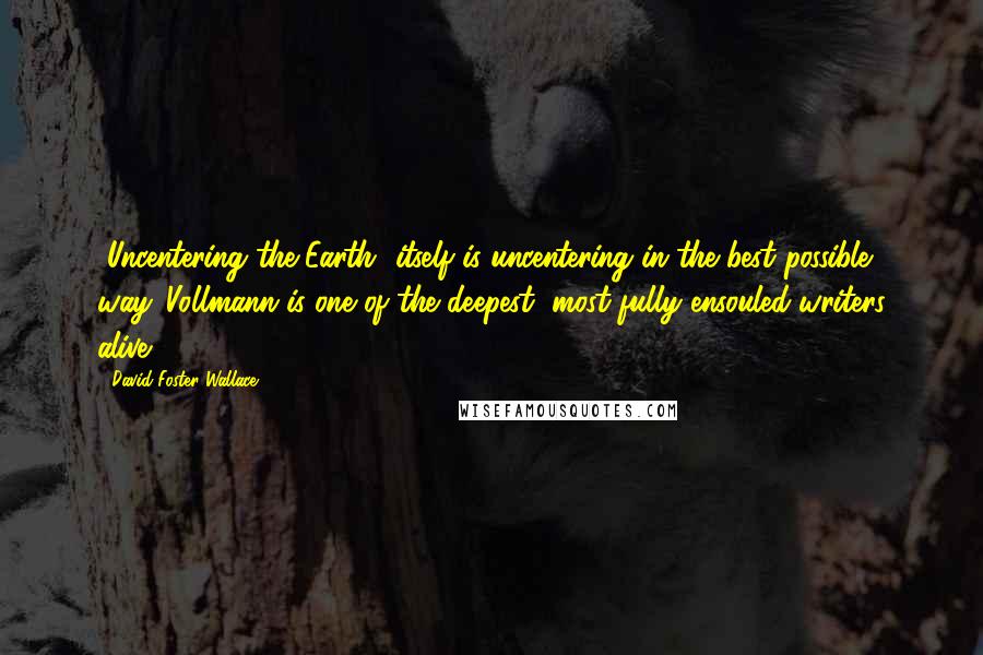 David Foster Wallace Quotes: [Uncentering the Earth] itself is uncentering in the best possible way. Vollmann is one of the deepest, most fully ensouled writers alive.