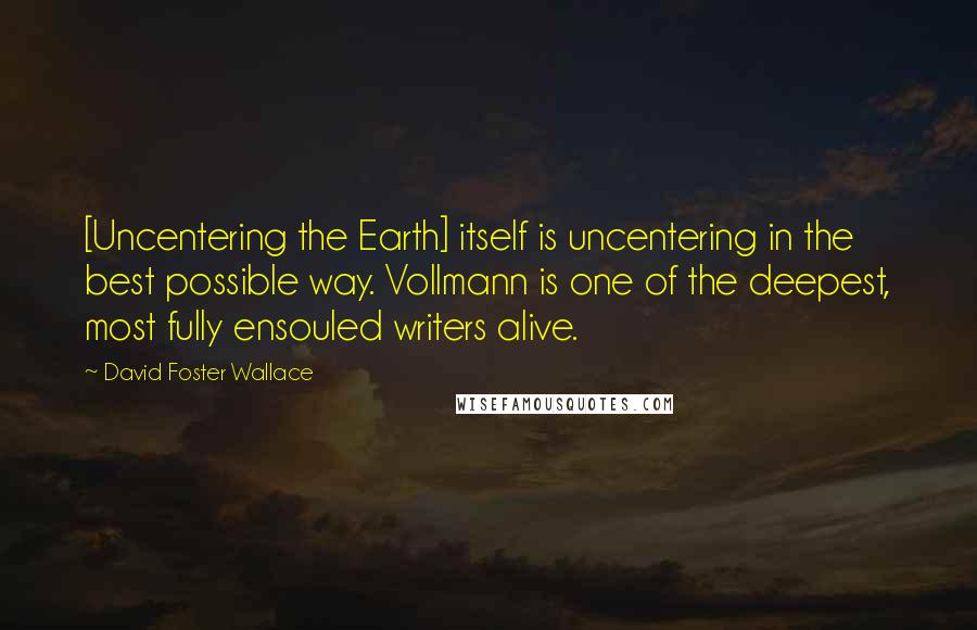 David Foster Wallace Quotes: [Uncentering the Earth] itself is uncentering in the best possible way. Vollmann is one of the deepest, most fully ensouled writers alive.