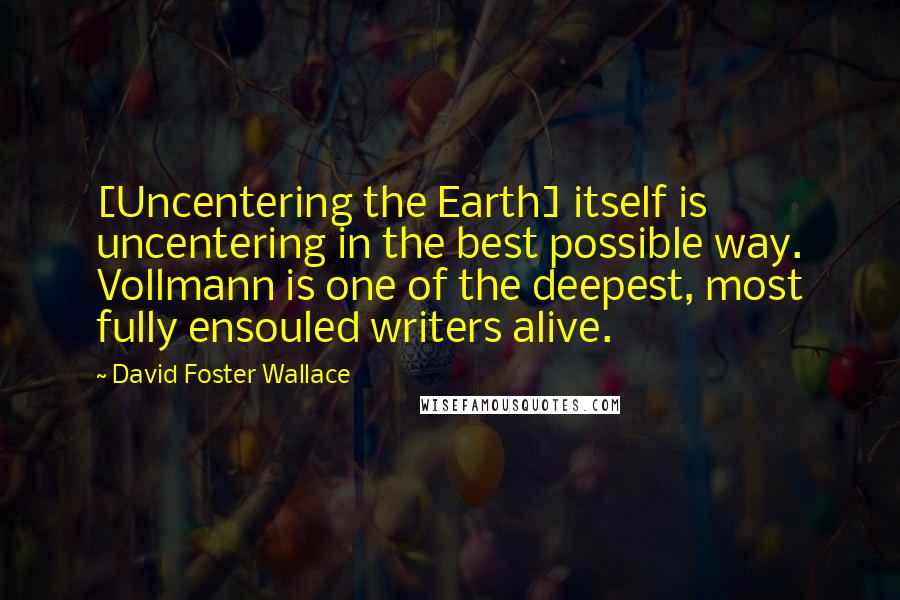 David Foster Wallace Quotes: [Uncentering the Earth] itself is uncentering in the best possible way. Vollmann is one of the deepest, most fully ensouled writers alive.