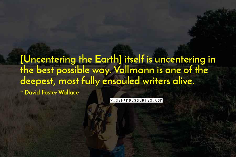 David Foster Wallace Quotes: [Uncentering the Earth] itself is uncentering in the best possible way. Vollmann is one of the deepest, most fully ensouled writers alive.
