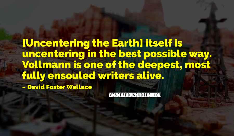 David Foster Wallace Quotes: [Uncentering the Earth] itself is uncentering in the best possible way. Vollmann is one of the deepest, most fully ensouled writers alive.