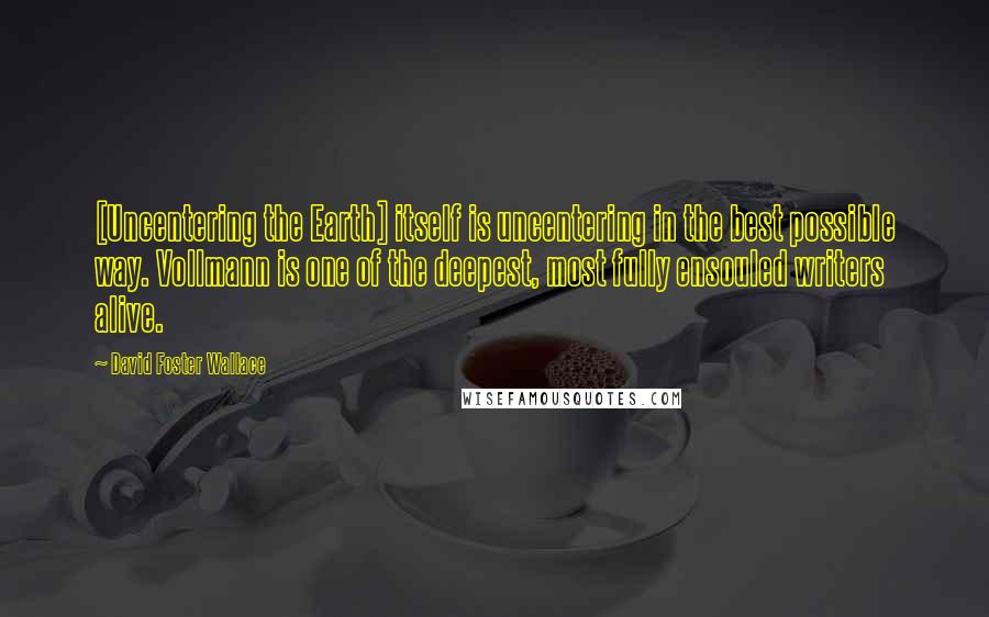 David Foster Wallace Quotes: [Uncentering the Earth] itself is uncentering in the best possible way. Vollmann is one of the deepest, most fully ensouled writers alive.