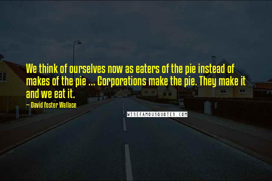 David Foster Wallace Quotes: We think of ourselves now as eaters of the pie instead of makes of the pie ... Corporations make the pie. They make it and we eat it.