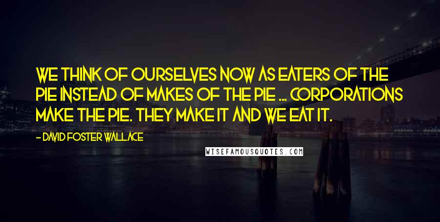 David Foster Wallace Quotes: We think of ourselves now as eaters of the pie instead of makes of the pie ... Corporations make the pie. They make it and we eat it.