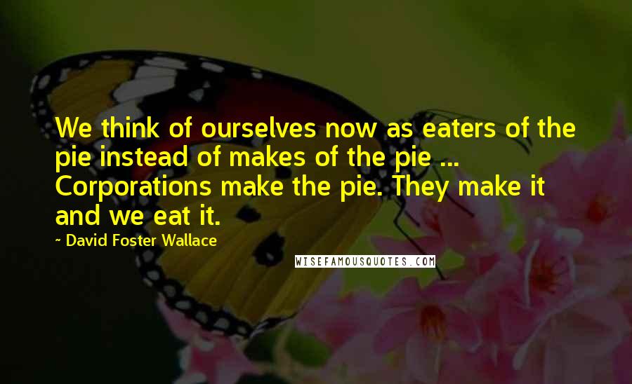 David Foster Wallace Quotes: We think of ourselves now as eaters of the pie instead of makes of the pie ... Corporations make the pie. They make it and we eat it.